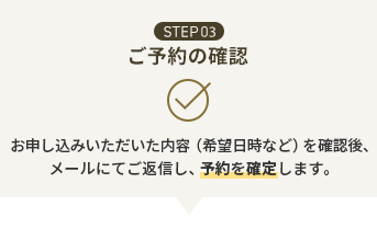 STEP03 ご予約の確認 お申し込みいただいた内容（希望日時など）を確認後、メールにてご返信し、予約を確定します。
